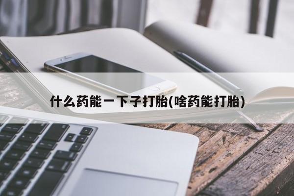 堕胎药联系微信什么药能一下子打胎(啥药能打胎)