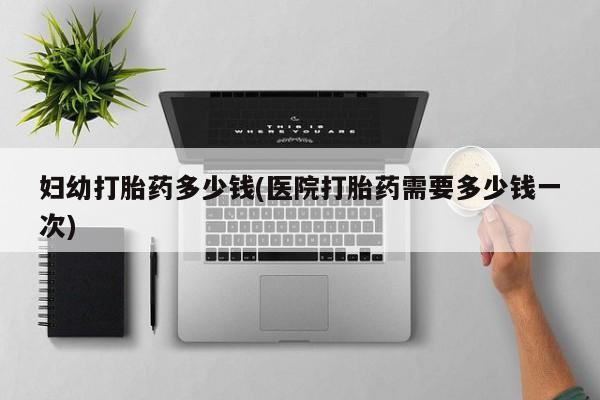 堕胎药联系微信妇幼打胎药多少钱(医院打胎药需要多少钱一次)