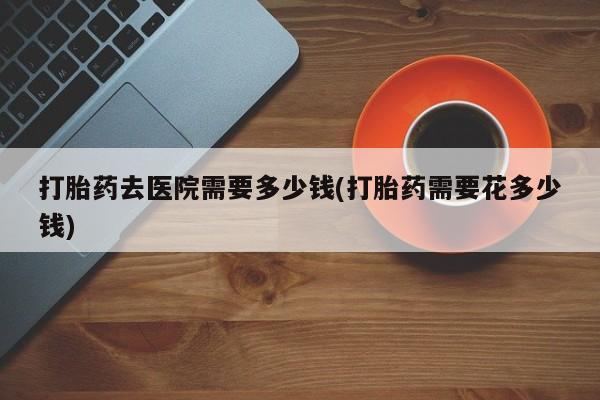 堕胎药联系微信打胎药去医院需要多少钱(打胎药需要花多少钱)