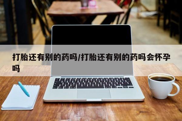 堕胎药联系微信打胎还有别的药吗/打胎还有别的药吗会怀孕吗