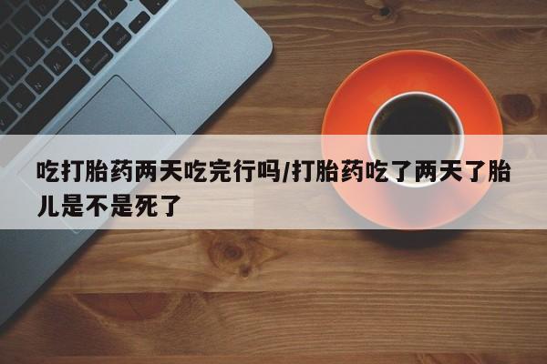 堕胎药联系微信吃打胎药两天吃完行吗/打胎药吃了两天了胎儿是不是死了