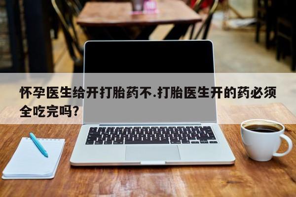 堕胎药联系微信怀孕医生给开打胎药不.打胎医生开的药必须全吃完吗？