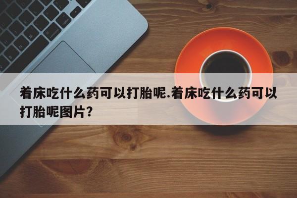 堕胎药联系微信着床吃什么药可以打胎呢.着床吃什么药可以打胎呢图片？